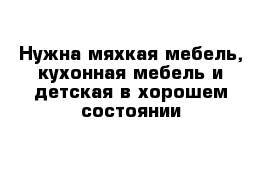 Нужна мяхкая мебель, кухонная мебель и детская в хорошем состоянии